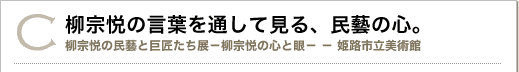 C 柳宗悦の言葉を通して見る、民藝の心。柳宗悦の民藝と巨匠たち展 柳宗悦の心と眼 姫路市立美術館