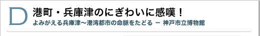 D 港町・兵庫津のにぎわいに感嘆！よみがえる兵庫津～港湾都市の命脈をたどる 神戸市立博物館
