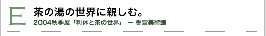 E 茶の湯の世界に親しむ。2004秋季展「利休と茶の世界」香雪美術館