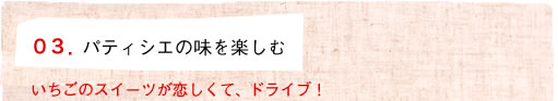 03.パティシエの味を楽しむ いちごのスイーツが恋しくて、ドライブ！