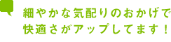 細やかな気配りのおかげで快適さがアップしてます！