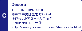 C / Decora / TEL : 078-326-4118 / 神戸市中央区三宮町2-4-4 神戸大丸トアロード入口向かい 11:00～20:00　 無休 / http://www.glasses-inc.com/decora/de.html