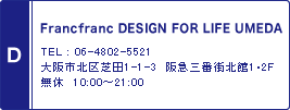 D / Francfranc DESIGN FOR LIFE UMEDA / TEL : 06-4802-5521 / 大阪市北区芝田1-1-3　阪急三番街北館1･2F　無休　10:00～21:00