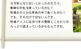 小さい頃、牧場で食べたアイスはなぜあんなにおいしかったのだろう。新鮮な牛乳を使っているから？ 牧場ののどかな景色の中で食べたから？ でも、それだけではないんです。牧場アイスには作り手の愛情とこだわりが、たっぷり詰まっているからなんですね。