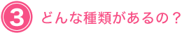 ３　どんな種類があるの？