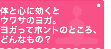 体と心に効くとウワサのヨゴ。ヨガってホントのところ、どんなもの？