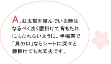 A.お太鼓を結んでいる時はなるべく浅く腰掛けて背もたれにもたれないように。半幅帯で「貝の口」ならシートに深々と腰掛けても大丈夫です。