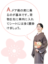 A.ドア側の席に乗るのが基本です。荷物を先に車内に入れてシートには浅く腰掛けましょう。