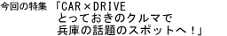 今回の特集「CAR×DRIVE　とっておきのクルマで兵庫の話題のスポットへ！」