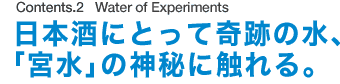 Contents.2 Water of Experiments 日本酒にとって奇跡の水、「宮水」の神秘に触れる。