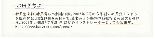 水田さちよ　神戸生まれ、神戸育ちの刺繍作家。2002年ごろから手縫いの昆虫Ｔシャツを販売開始。現在は自身のＨＰで、昆虫のほか動物や植物などの注文も受ける。2004年の個展「ヤギ展」をはじめイラストレーターとしても活躍中。