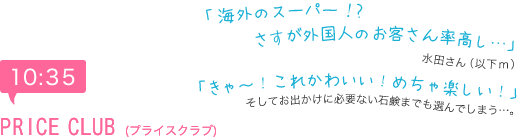 10:35　PRICE CLUB(プライスクラブ)　「海外のスーパー！？さすが外国人のお客さん率高し…」水田さん（以下ｍ）「きゃ～！これかわいい！めちゃ楽しい！」　そしてお出かけに必要ない石鹸までも選んでしまう…。