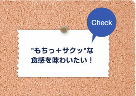 Check “もちっ＋サクッ”な食感を味わいたい！