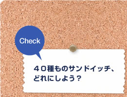 Check ４０種ものサンドイッチ、どれにしよう？